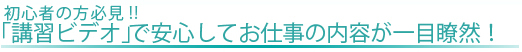 『講習ビデオ』で安心してお仕事の内容が一目瞭然！